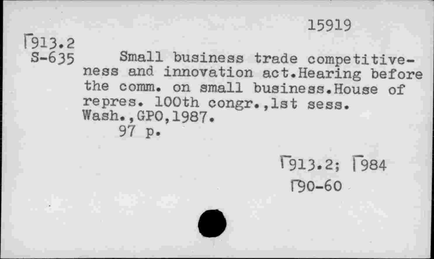 ﻿15919
P913.2
S-635 Small business trade competitiveness and innovation act.Hearing before the comm, on small business.House of repres. 100th congr.,1st sess. Wash.,GPO,1987.
97 p.
T913.2; T984
F9O-6O